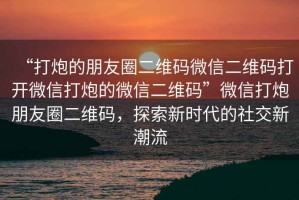 “打炮的朋友圈二維碼微信二維碼打開微信打炮的微信二維碼”微信打炮朋友圈二維碼，探索新時代的社交新潮流