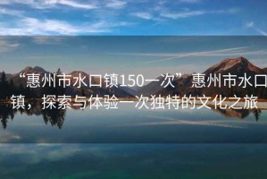 “惠州市水口鎮(zhèn)150一次”惠州市水口鎮(zhèn)，探索與體驗一次獨特的文化之旅