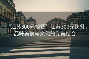 “江蘇300元快餐”江蘇300元快餐，品味美食與文化的完美結(jié)合