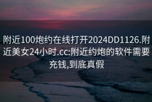 附近100炮約在線打開2024DD1126.附近美女24小時.cc:附近約炮的軟件需要充錢,到底真假