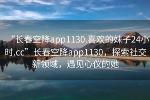 “長春空降app1130.喜歡的妹子24小時.cc”長春空降app1130，探索社交新領(lǐng)域，遇見心儀的她