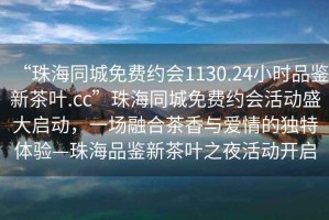 “珠海同城免費(fèi)約會(huì)1130.24小時(shí)品鑒新茶葉.cc”珠海同城免費(fèi)約會(huì)活動(dòng)盛大啟動(dòng)，一場融合茶香與愛情的獨(dú)特體驗(yàn)—珠海品鑒新茶葉之夜活動(dòng)開啟
