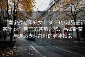 “南寧找老年婦女1130.24小時(shí)品鑒新茶葉.cc”南寧的茶韻之旅，品鑒新茶與邂逅歲月靜好的老年婦女