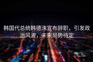韓國代總統(tǒng)韓德洙宣布辭職，引發(fā)政治風(fēng)波，未來局勢待定