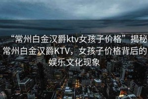 “常州白金漢爵ktv女孩子價格”揭秘常州白金漢爵KTV，女孩子價格背后的娛樂文化現(xiàn)象