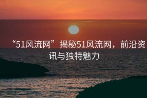 “51風(fēng)流網(wǎng)”揭秘51風(fēng)流網(wǎng)，前沿資訊與獨(dú)特魅力