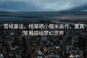 雪域童話，楊冪曬小糯米畫作，童真筆觸描繪夢幻世界