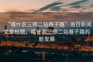 “喀什農(nóng)三師二站巷子路”當(dāng)日新聞文章標(biāo)題，喀什農(nóng)三師二站巷子路的新發(fā)展