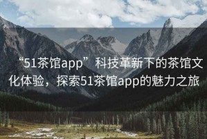 “51茶館app”科技革新下的茶館文化體驗，探索51茶館app的魅力之旅