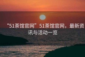 “51茶館官網(wǎng)”51茶館官網(wǎng)，最新資訊與活動(dòng)一覽