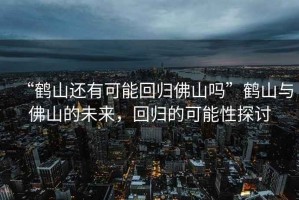 “鶴山還有可能回歸佛山嗎”鶴山與佛山的未來，回歸的可能性探討