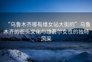 “烏魯木齊哪有維女站大街的”烏魯木齊的街頭文化與維吾爾女性的獨(dú)特風(fēng)采