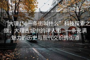 “大理150一條街叫什么”科技探索之旅，大理古城中的洋人街—一條充滿魅力的歷史與現(xiàn)代交織的街道