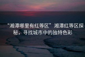 “湘潭哪里有紅等區(qū)”湘潭紅等區(qū)探秘，尋找城市中的獨特色彩