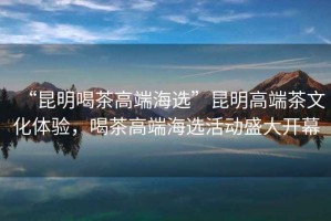“昆明喝茶高端海選”昆明高端茶文化體驗(yàn)，喝茶高端海選活動(dòng)盛大開幕