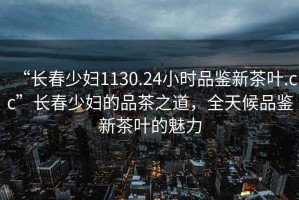 “長春少婦1130.24小時(shí)品鑒新茶葉.cc”長春少婦的品茶之道，全天候品鑒新茶葉的魅力