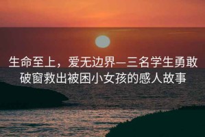 生命至上，愛無邊界—三名學(xué)生勇敢破窗救出被困小女孩的感人故事