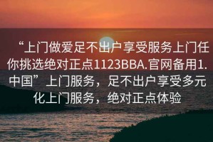“上門做愛足不出戶享受服務(wù)上門任你挑選絕對正點(diǎn)1123BBA.官網(wǎng)備用1.中國”上門服務(wù)，足不出戶享受多元化上門服務(wù)，絕對正點(diǎn)體驗(yàn)