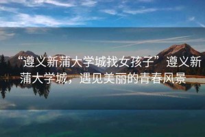 “遵義新蒲大學(xué)城找女孩子”遵義新蒲大學(xué)城，遇見美麗的青春風(fēng)景
