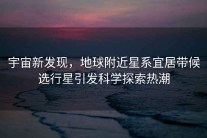宇宙新發(fā)現(xiàn)，地球附近星系宜居帶候選行星引發(fā)科學(xué)探索熱潮