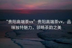 “貴陽高端茶vx”貴陽高端茶vx，品味獨(dú)特魅力，領(lǐng)略茶韻之美