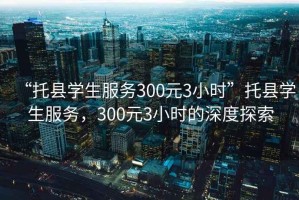 “托縣學(xué)生服務(wù)300元3小時(shí)”托縣學(xué)生服務(wù)，300元3小時(shí)的深度探索
