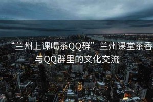 “蘭州上課喝茶QQ群”蘭州課堂茶香與QQ群里的文化交流