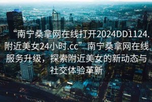 “南寧桑拿網(wǎng)在線打開2024DD1124.附近美女24小時.cc”南寧桑拿網(wǎng)在線服務升級，探索附近美女的新動態(tài)與社交體驗革新
