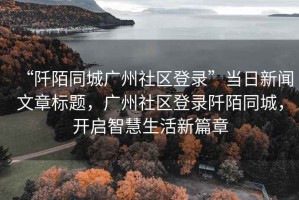 “阡陌同城廣州社區(qū)登錄”當(dāng)日新聞文章標(biāo)題，廣州社區(qū)登錄阡陌同城，開啟智慧生活新篇章