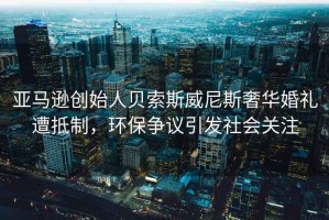 亞馬遜創(chuàng)始人貝索斯威尼斯奢華婚禮遭抵制，環(huán)保爭議引發(fā)社會關(guān)注