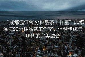 “成都溫江90分鐘品茶工作室”成都溫江90分鐘品茶工作室，體驗(yàn)傳統(tǒng)與現(xiàn)代的完美融合