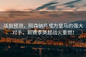 基翁預(yù)測，阿森納將成為皇馬的強大對手，新賽季英超戰(zhàn)火重燃！