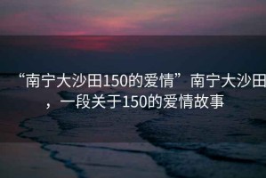 “南寧大沙田150的愛情”南寧大沙田，一段關(guān)于150的愛情故事