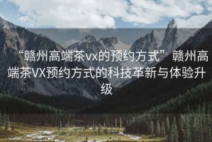 “贛州高端茶vx的預(yù)約方式”贛州高端茶VX預(yù)約方式的科技革新與體驗(yàn)升級