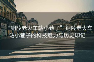 “銅陵老火車站小巷子”銅陵老火車站小巷子的科技魅力與歷史印記