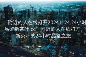 “附近的人在線打開20241124.24小時品鑒新茶葉.cc”附近的人在線打開，新茶葉的24小時品鑒之旅