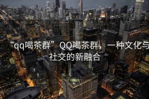 “qq喝茶群”QQ喝茶群，一種文化與社交的新融合