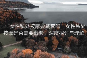 “女性私處按摩要戴套嗎”女性私處按摩是否需要戴套，深度探討與理解