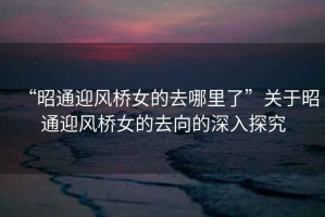 “昭通迎風橋女的去哪里了”關于昭通迎風橋女的去向的深入探究