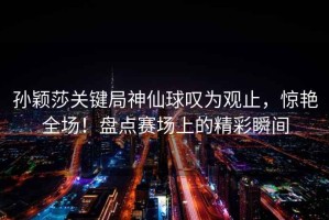 孫穎莎關(guān)鍵局神仙球嘆為觀止，驚艷全場！盤點賽場上的精彩瞬間