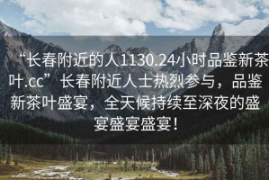 “長(zhǎng)春附近的人1130.24小時(shí)品鑒新茶葉.cc”長(zhǎng)春附近人士熱烈參與，品鑒新茶葉盛宴，全天候持續(xù)至深夜的盛宴盛宴盛宴！