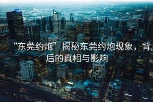 “東莞約炮”揭秘東莞約炮現(xiàn)象，背后的真相與影響