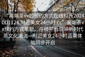 “高端茶vx的預(yù)約方式在線打開2024DD1124.附近美女24小時(shí).cc”高端茶vx預(yù)約方式革新，在線平臺(tái)引領(lǐng)新時(shí)代茶文化潮流—附近美女24小時(shí)品茶體驗(yàn)同步開啟