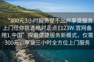 “300元3小時(shí)服務(wù)足不出戶享受服務(wù)上門(mén)任你挑選絕對(duì)正點(diǎn)1123W.官網(wǎng)備用1.中國(guó)”探索便捷服務(wù)新模式，僅需300元，享受三小時(shí)全方位上門(mén)服務(wù)