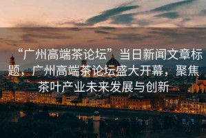 “廣州高端茶論壇”當日新聞文章標題，廣州高端茶論壇盛大開幕，聚焦茶葉產(chǎn)業(yè)未來發(fā)展與創(chuàng)新