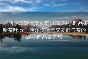 “哈爾濱微信交友群1130.24小時(shí)品鑒新茶葉.cc”哈爾濱微信交友群與茶的24小時(shí)品鑒之旅