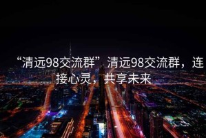 “清遠(yuǎn)98交流群”清遠(yuǎn)98交流群，連接心靈，共享未來