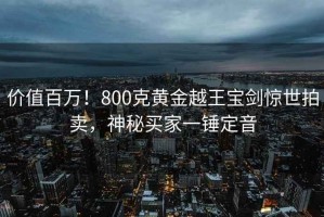 價(jià)值百萬！800克黃金越王寶劍驚世拍賣，神秘買家一錘定音