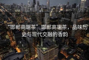 “邯鄲高端茶”邯鄲高端茶，品味歷史與現(xiàn)代交融的香韻