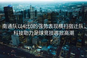 南通隊(duì)以4比0的強(qiáng)勢表現(xiàn)橫掃宿遷隊(duì)，科技助力足球競技再掀高潮